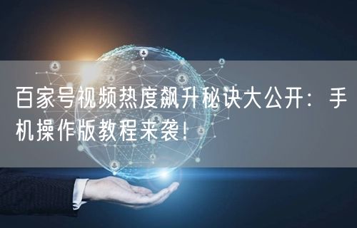 百家号视频热度飙升秘诀大公开：手机操作版教程来袭！