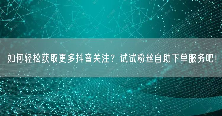如何轻松获取更多抖音关注？试试粉丝自助下单服务吧！