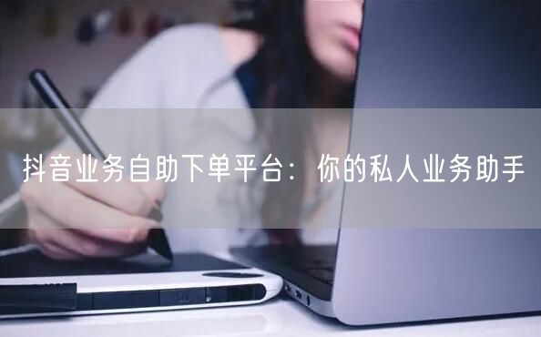 抖音业务自助下单平台：你的私人业务助手