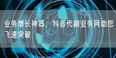 业务增长神器，抖音代刷业务网助您飞速突破