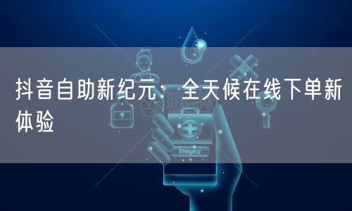 抖音自助新纪元：全天候在线下单新体验