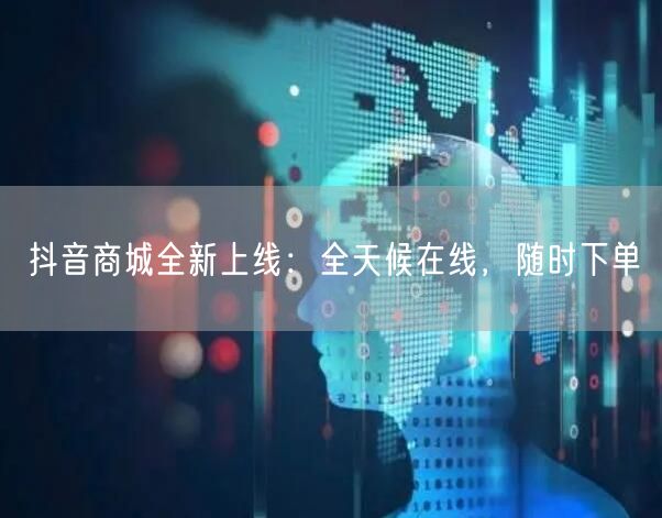抖音商城全新上线：全天候在线，随时下单